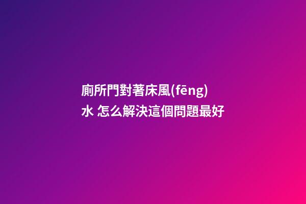 廁所門對著床風(fēng)水 怎么解決這個問題最好